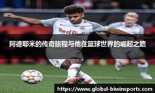 阿德耶米的传奇旅程与他在篮球世界的崛起之路